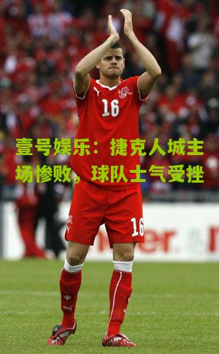 捷克人城主场惨败，球队士气受挫